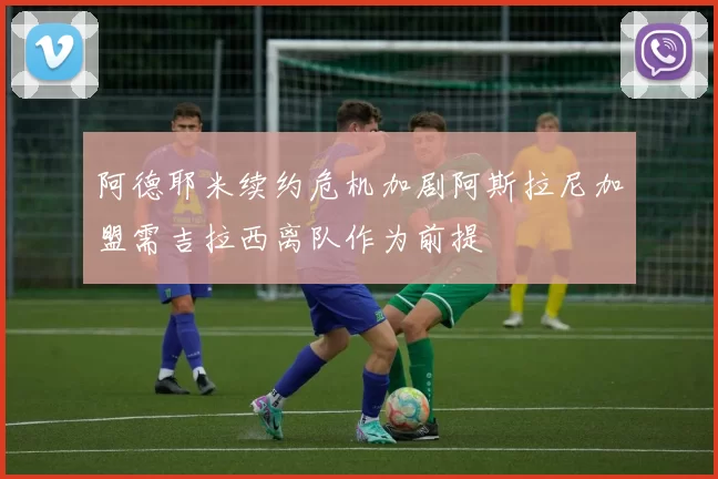 阿德耶米续约危机加剧阿斯拉尼加盟需吉拉西离队作为前提