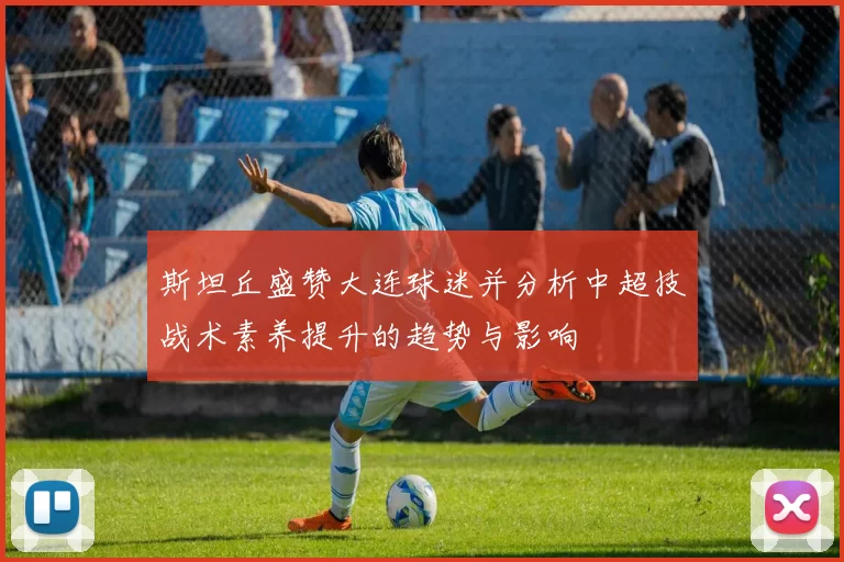 斯坦丘盛赞大连球迷并分析中超技战术素养提升的趋势与影响