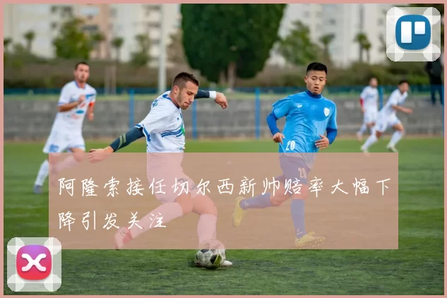 阿隆索接任切尔西新帅赔率大幅下降引发关注