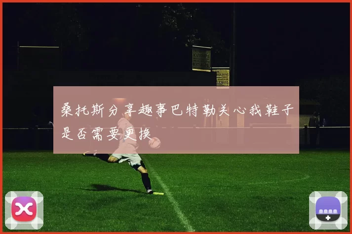 桑托斯分享趣事巴特勒关心我鞋子是否需要更换