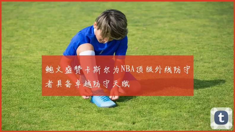 鲍文盛赞卡斯尔为NBA顶级外线防守者具备卓越防守天赋