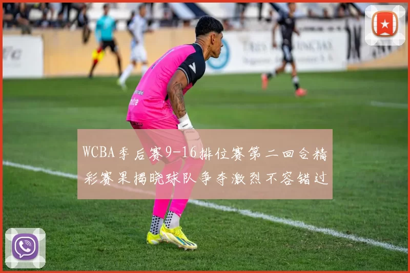 WCBA季后赛9-16排位赛第二回合精彩赛果揭晓球队争夺激烈不容错过